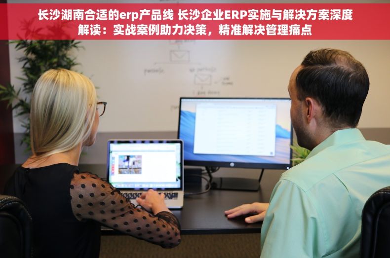 长沙湖南合适的erp产品线 长沙企业ERP实施与解决方案深度解读：实战案例助力决策，精准解决管理痛点