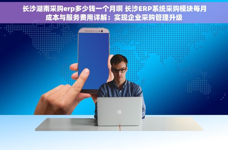 长沙湖南采购erp多少钱一个月啊 长沙ERP系统采购模块每月成本与服务费用详解：实现企业采购管理升级