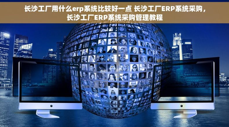 长沙工厂用什么erp系统比较好一点 长沙工厂ERP系统采购，长沙工厂ERP系统采购管理教程