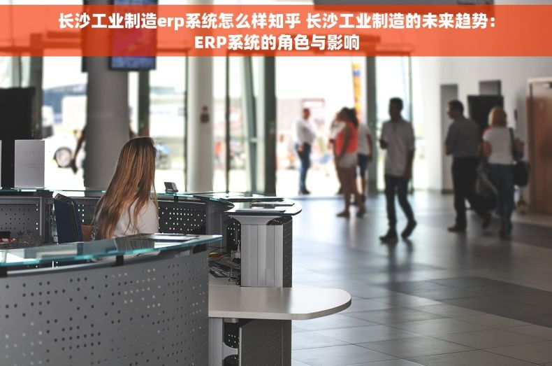 长沙工业制造erp系统怎么样知乎 长沙工业制造的未来趋势：ERP系统的角色与影响