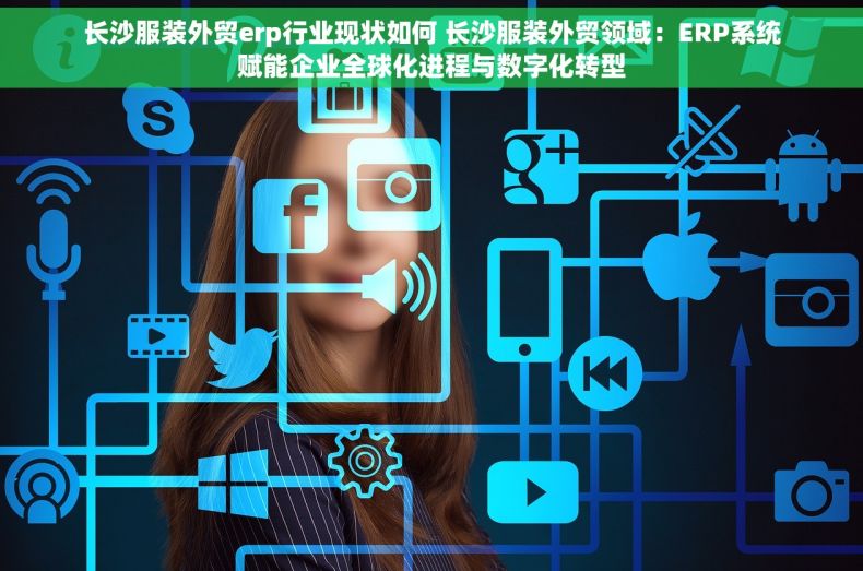 长沙服装外贸erp行业现状如何 长沙服装外贸领域：ERP系统赋能企业全球化进程与数字化转型