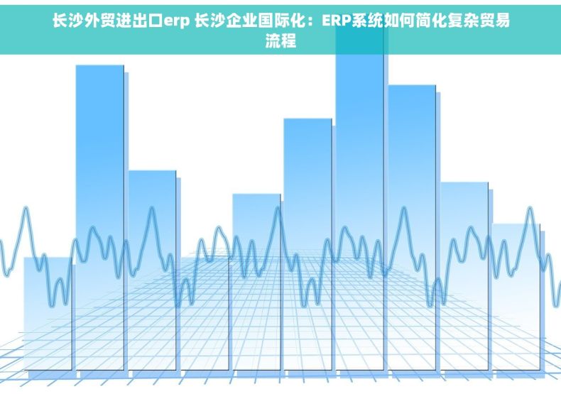 长沙外贸进出口erp 长沙企业国际化：ERP系统如何简化复杂贸易流程