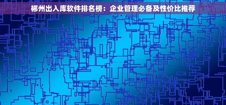 郴州出入库软件排名榜：企业管理必备及性价比推荐