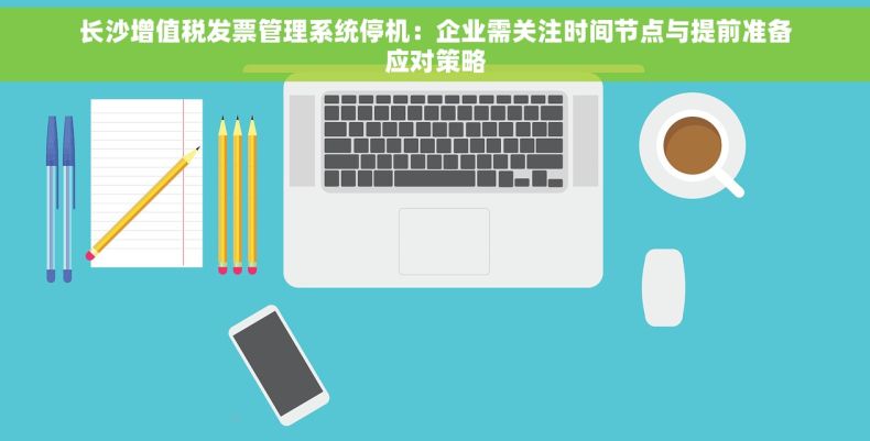 长沙增值税发票管理系统停机：企业需关注时间节点与提前准备应对策略