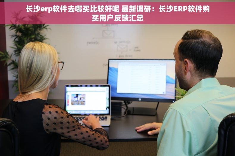 长沙erp软件去哪买比较好呢 最新调研：长沙ERP软件购买用户反馈汇总