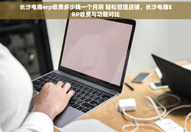 长沙电商erp收费多少钱一个月啊 轻松管理店铺，长沙电商ERP收费与功能对比