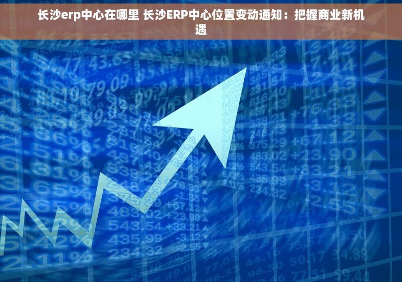 长沙erp中心在哪里 长沙ERP中心位置变动通知：把握商业新机遇