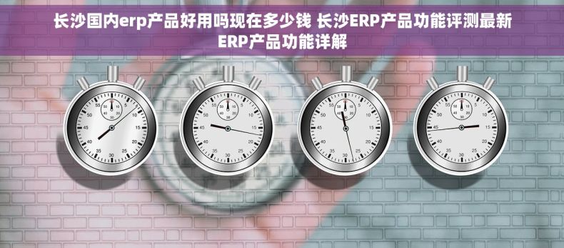 长沙国内erp产品好用吗现在多少钱 长沙ERP产品功能评测最新ERP产品功能详解