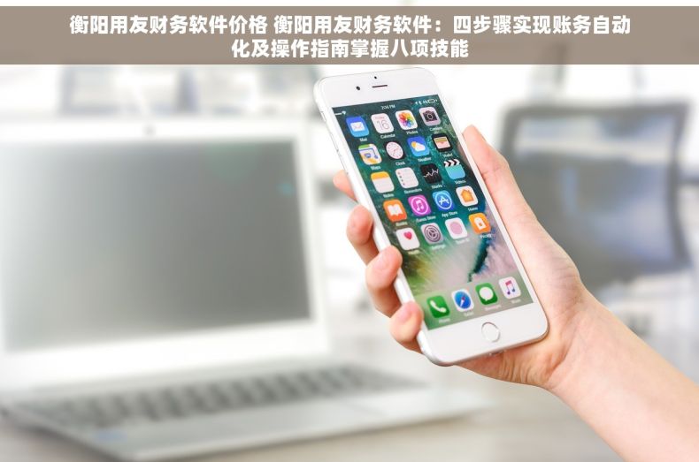 衡阳用友财务软件价格 衡阳用友财务软件：四步骤实现账务自动化及操作指南掌握八项技能