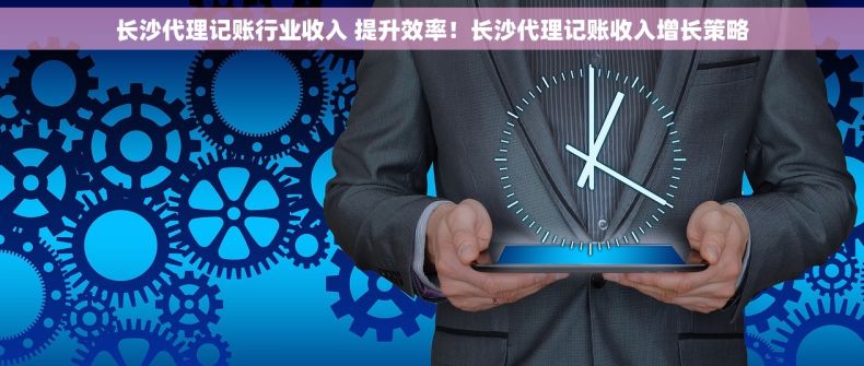 长沙代理记账行业收入 提升效率！长沙代理记账收入增长策略
