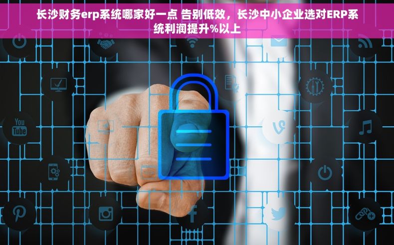 长沙财务erp系统哪家好一点 告别低效，长沙中小企业选对ERP系统利润提升%以上