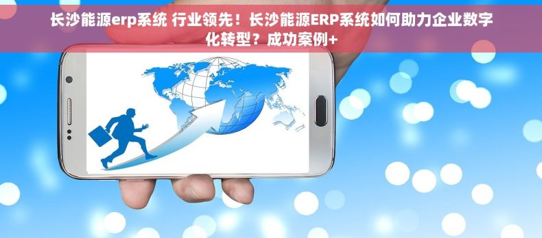 长沙能源erp系统 行业领先！长沙能源ERP系统如何助力企业数字化转型？成功案例+