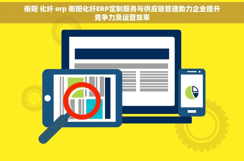 衡阳 化纤 erp 衡阳化纤ERP定制服务与供应链管理助力企业提升竞争力及运营效率