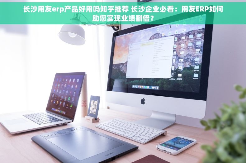 长沙用友erp产品好用吗知乎推荐 长沙企业必看：用友ERP如何助您实现业绩翻倍？