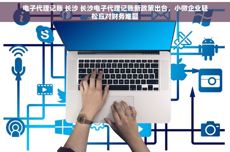 电子代理记账 长沙 长沙电子代理记账新政策出台，小微企业轻松应对财务难题