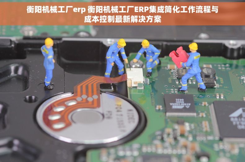 衡阳机械工厂erp 衡阳机械工厂ERP集成简化工作流程与成本控制最新解决方案