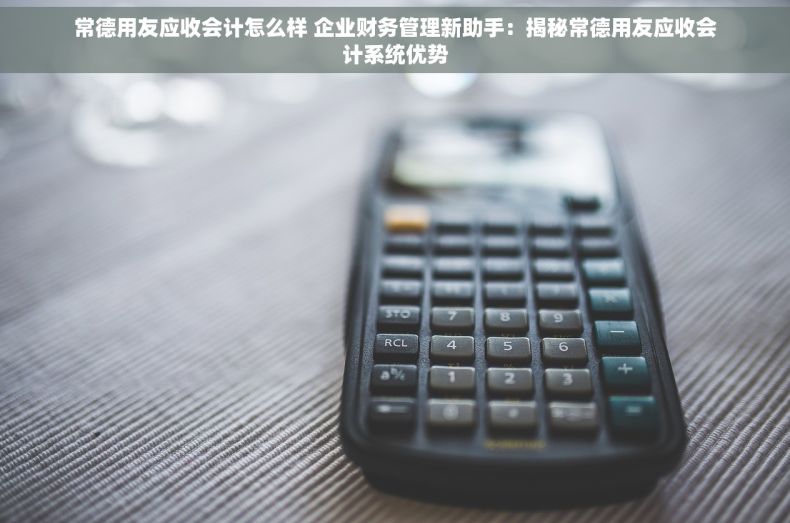 常德用友应收会计怎么样 企业财务管理新助手：揭秘常德用友应收会计系统优势