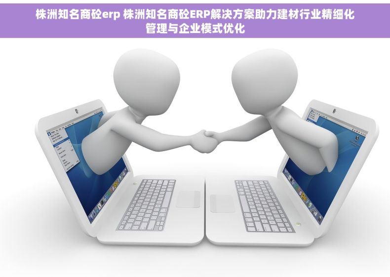 株洲知名商砼erp 株洲知名商砼ERP解决方案助力建材行业精细化管理与企业模式优化