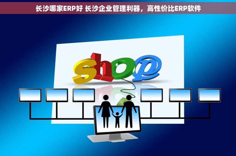 长沙哪家ERP好 长沙企业管理利器，高性价比ERP软件