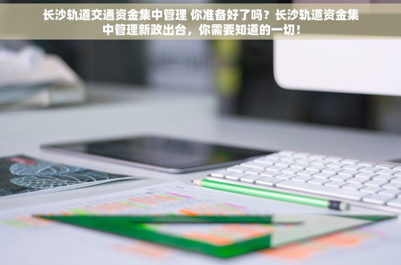 长沙轨道交通资金集中管理 你准备好了吗？长沙轨道资金集中管理新政出台，你需要知道的一切！
