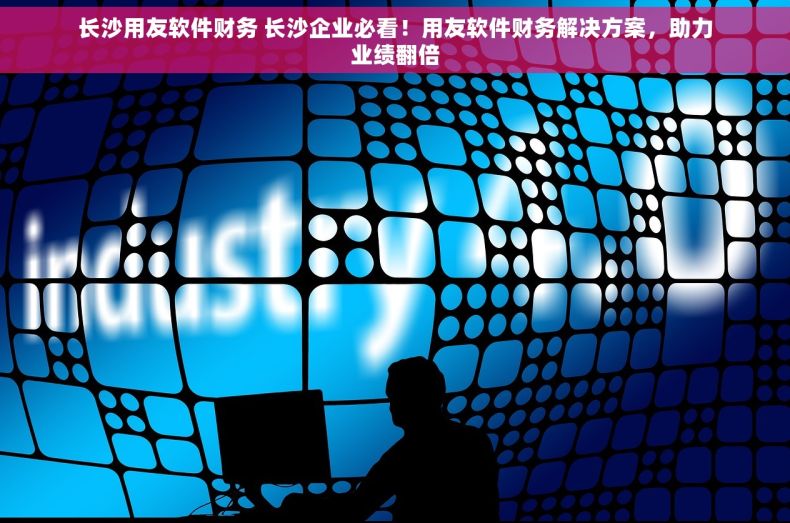 长沙用友软件财务 长沙企业必看！用友软件财务解决方案，助力业绩翻倍