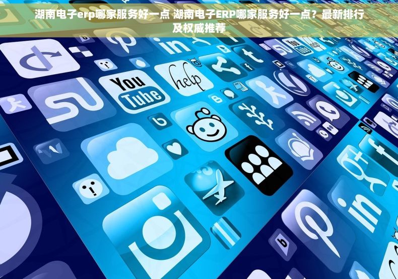 湖南电子erp哪家服务好一点 湖南电子ERP哪家服务好一点？最新排行及权威推荐