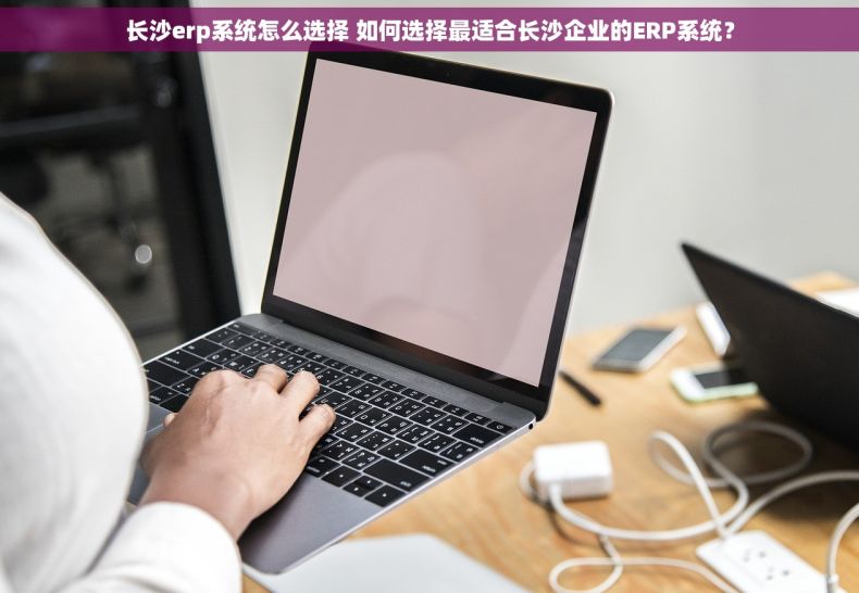 长沙erp系统怎么选择 如何选择最适合长沙企业的ERP系统？
