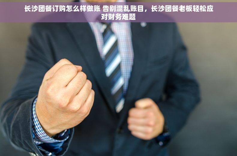 长沙团餐订购怎么样做账 告别混乱账目，长沙团餐老板轻松应对财务难题