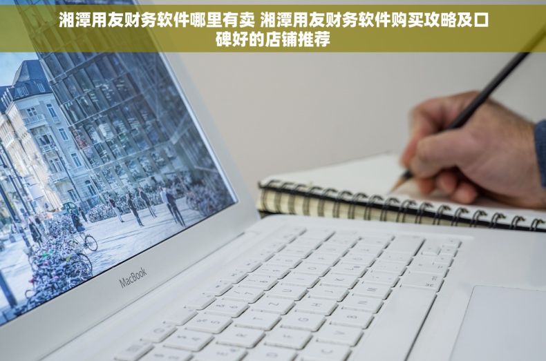 湘潭用友财务软件哪里有卖 湘潭用友财务软件购买攻略及口碑好的店铺推荐