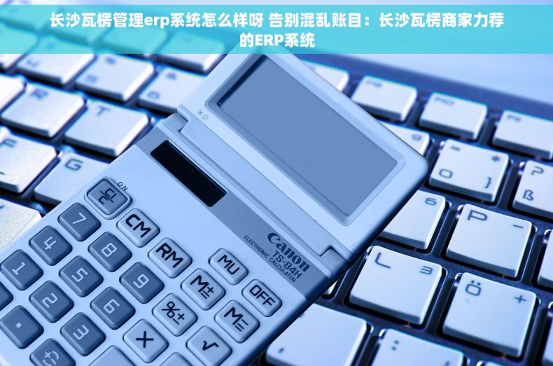 长沙瓦楞管理erp系统怎么样呀 告别混乱账目：长沙瓦楞商家力荐的ERP系统