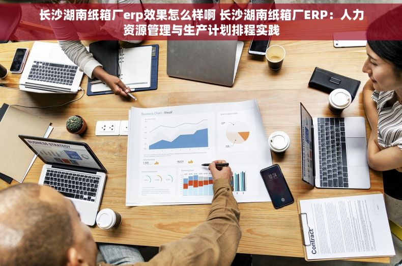 长沙湖南纸箱厂erp效果怎么样啊 长沙湖南纸箱厂ERP：人力资源管理与生产计划排程实践