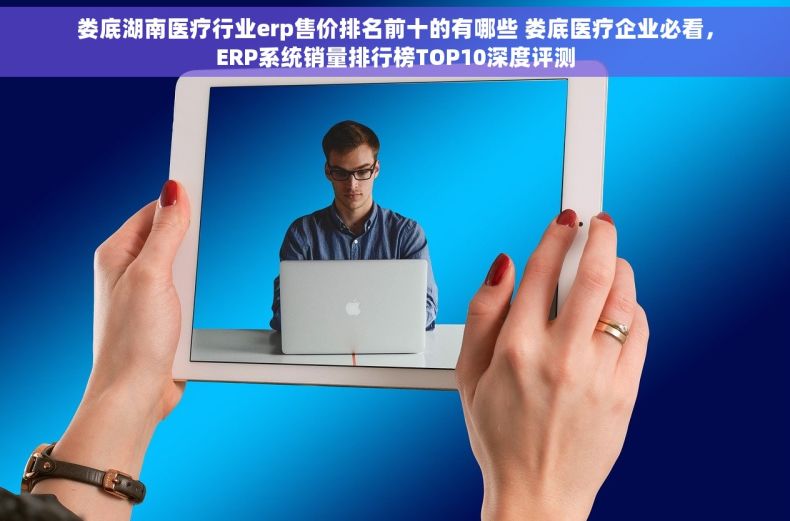 娄底湖南医疗行业erp售价排名前十的有哪些 娄底医疗企业必看，ERP系统销量排行榜TOP10深度评测