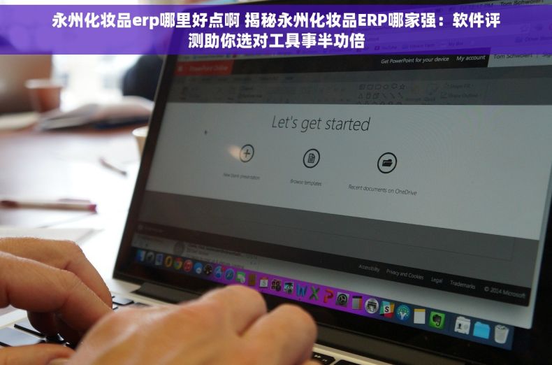 永州化妆品erp哪里好点啊 揭秘永州化妆品ERP哪家强：软件评测助你选对工具事半功倍