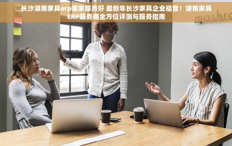 长沙湖南家具erp哪家服务好 最新年长沙家具企业福音！湖南家具ERP服务商全方位评测与服务指南