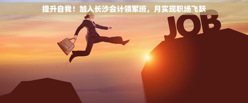 提升自我！加入长沙会计领军班，月实现职场飞跃