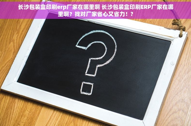 长沙包装盒印刷erp厂家在哪里啊 长沙包装盒印刷ERP厂家在哪里啊？找对厂家省心又省力！?