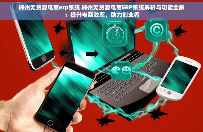 郴州无货源电商erp系统 郴州无货源电商ERP系统解析与功能全解：提升电商效率，助力创业者