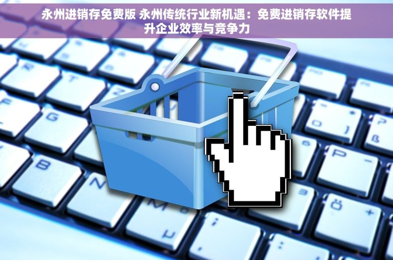 永州进销存免费版 永州传统行业新机遇：免费进销存软件提升企业效率与竞争力