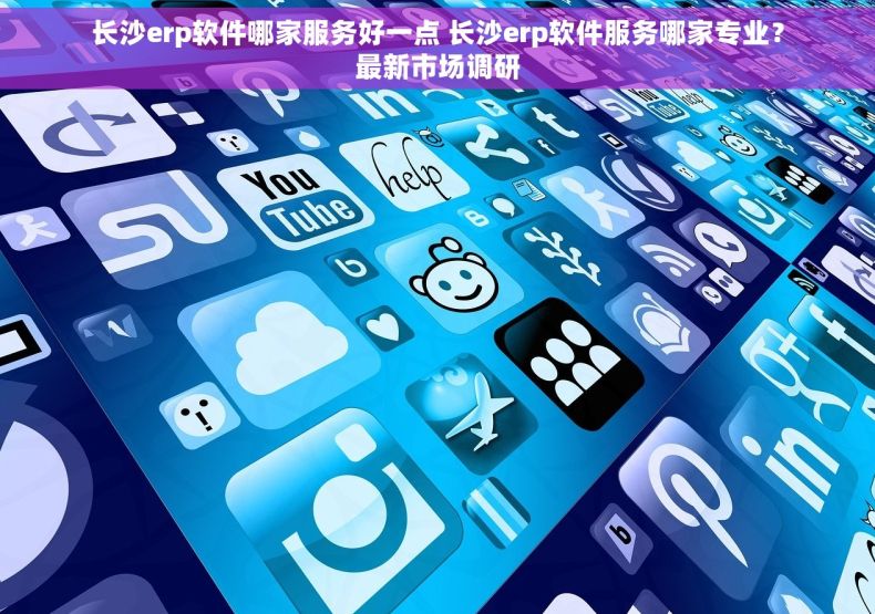长沙erp软件哪家服务好一点 长沙erp软件服务哪家专业？最新市场调研