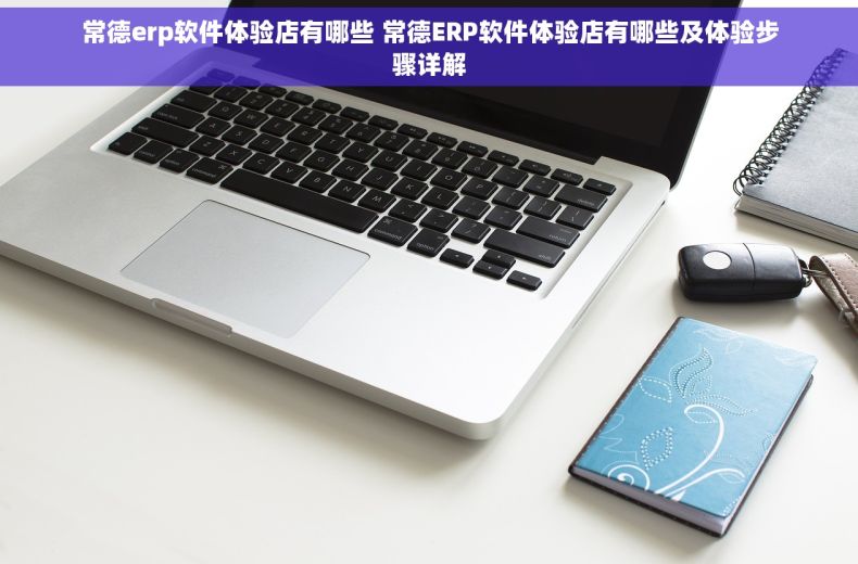 常德erp软件体验店有哪些 常德ERP软件体验店有哪些及体验步骤详解