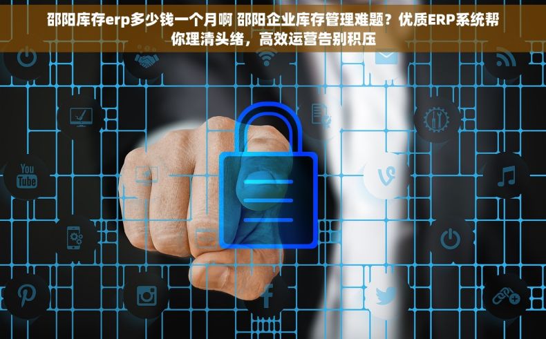 邵阳库存erp多少钱一个月啊 邵阳企业库存管理难题？优质ERP系统帮你理清头绪，高效运营告别积压