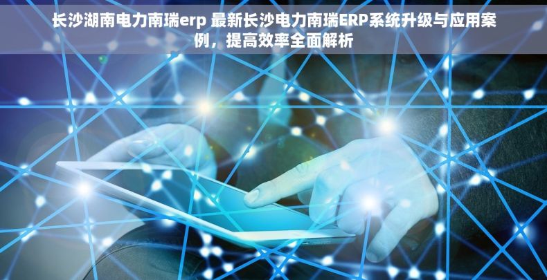 长沙湖南电力南瑞erp 最新长沙电力南瑞ERP系统升级与应用案例，提高效率全面解析