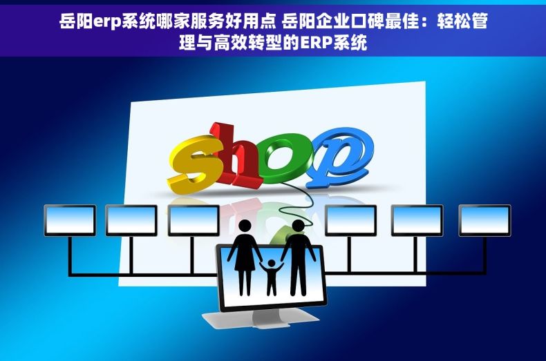 岳阳erp系统哪家服务好用点 岳阳企业口碑最佳：轻松管理与高效转型的ERP系统