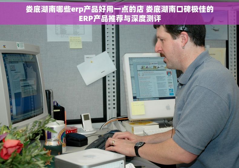 娄底湖南哪些erp产品好用一点的店 娄底湖南口碑极佳的ERP产品推荐与深度测评