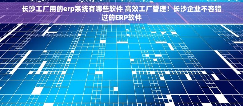 长沙工厂用的erp系统有哪些软件 高效工厂管理！长沙企业不容错过的ERP软件