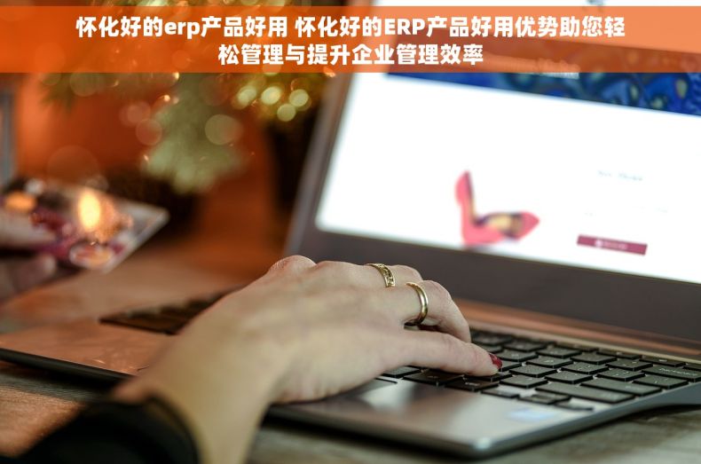 怀化好的erp产品好用 怀化好的ERP产品好用优势助您轻松管理与提升企业管理效率