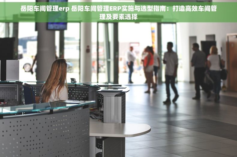 岳阳车间管理erp 岳阳车间管理ERP实施与选型指南：打造高效车间管理及要素选择