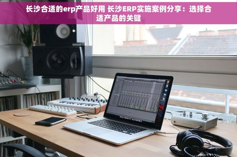 长沙合适的erp产品好用 长沙ERP实施案例分享：选择合适产品的关键