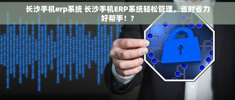 长沙手机erp系统 长沙手机ERP系统轻松管理，省时省力好帮手！?