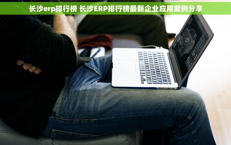 长沙erp排行榜 长沙ERP排行榜最新企业应用案例分享